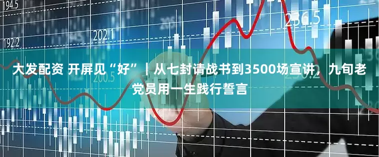 大发配资 开屏见“好”｜从七封请战书到3500场宣讲，九旬老党员用一生践行誓言