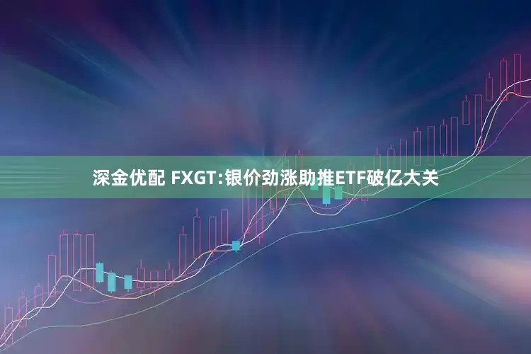 深金优配 FXGT:银价劲涨助推ETF破亿大关