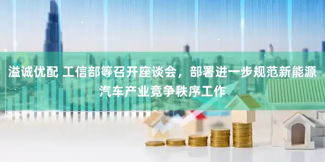 溢诚优配 工信部等召开座谈会，部署进一步规范新能源汽车产业竞争秩序工作